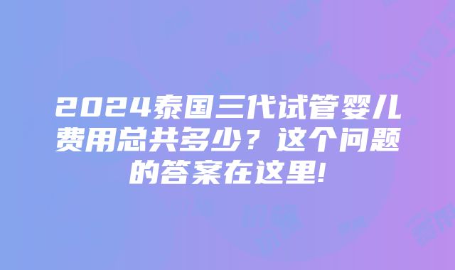 2024泰国三代试管婴儿费用总共多少？这个问题的答案在这里!