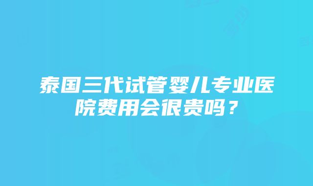 泰国三代试管婴儿专业医院费用会很贵吗？