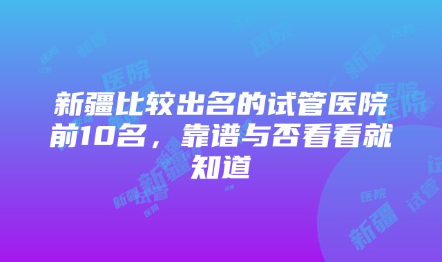 新疆比较出名的试管医院前10名，靠谱与否看看就知道