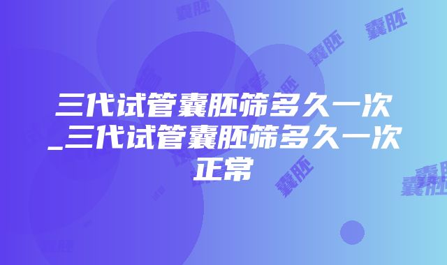 三代试管囊胚筛多久一次_三代试管囊胚筛多久一次正常