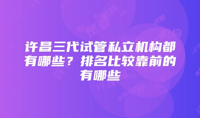 许昌三代试管私立机构都有哪些？排名比较靠前的有哪些