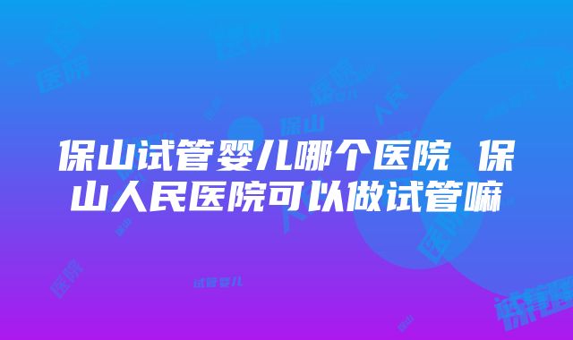 保山试管婴儿哪个医院 保山人民医院可以做试管嘛