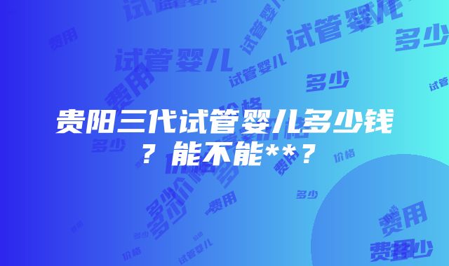 贵阳三代试管婴儿多少钱？能不能**？