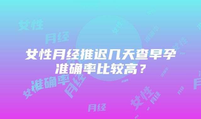 女性月经推迟几天查早孕准确率比较高？