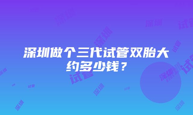 深圳做个三代试管双胎大约多少钱？