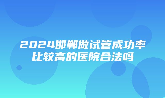 2024邯郸做试管成功率比较高的医院合法吗