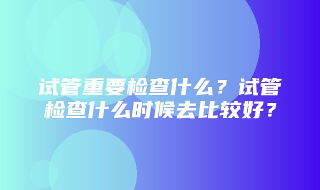 试管重要检查什么？试管检查什么时候去比较好？