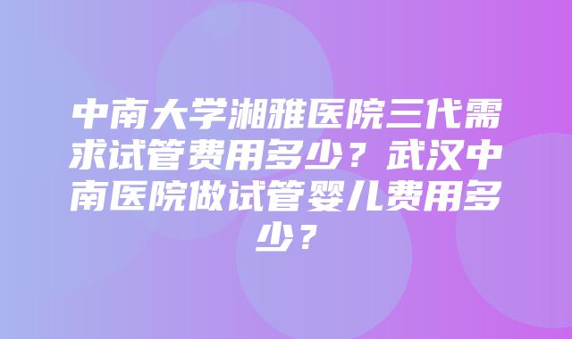 中南大学湘雅医院三代需求试管费用多少？武汉中南医院做试管婴儿费用多少？