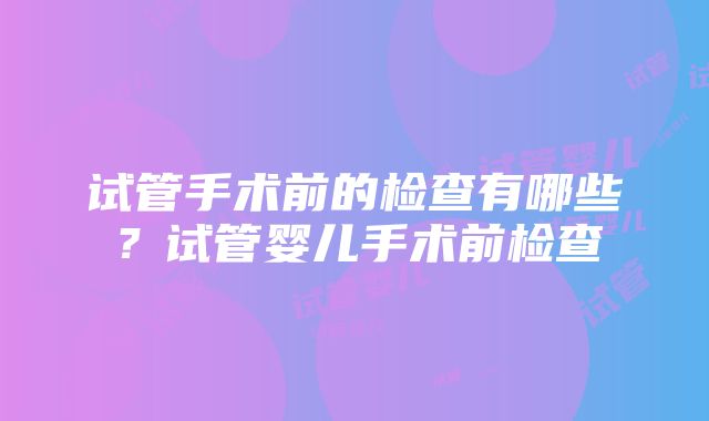 试管手术前的检查有哪些？试管婴儿手术前检查