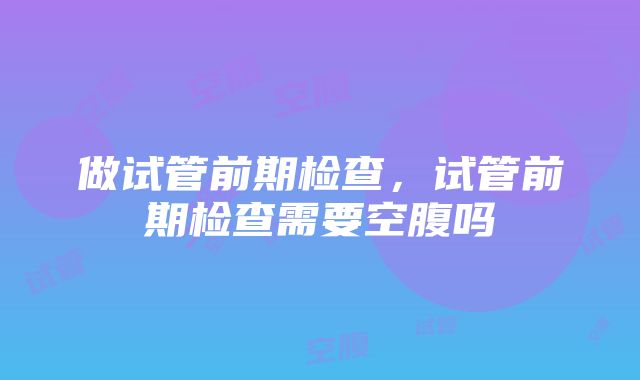 做试管前期检查，试管前期检查需要空腹吗