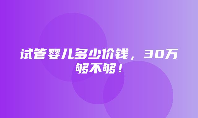 试管婴儿多少价钱，30万够不够！