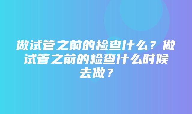 做试管之前的检查什么？做试管之前的检查什么时候去做？