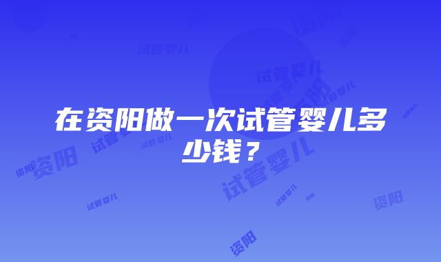 在资阳做一次试管婴儿多少钱？