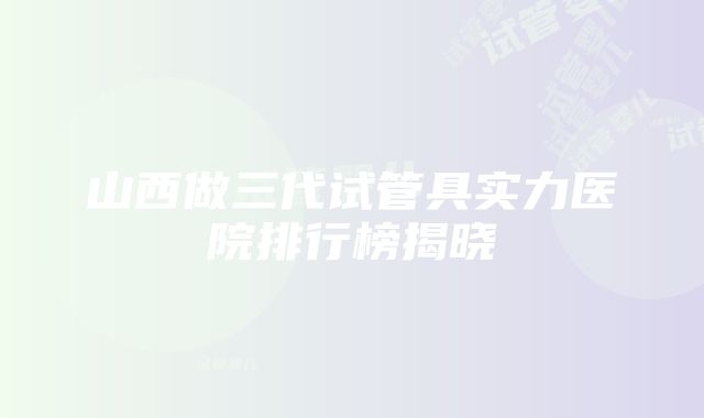 山西做三代试管具实力医院排行榜揭晓