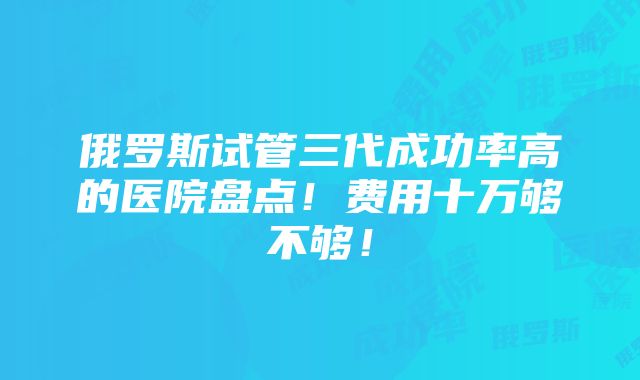 俄罗斯试管三代成功率高的医院盘点！费用十万够不够！