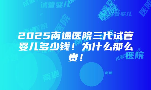 2025南通医院三代试管婴儿多少钱！为什么那么贵！