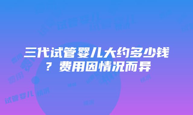 三代试管婴儿大约多少钱？费用因情况而异