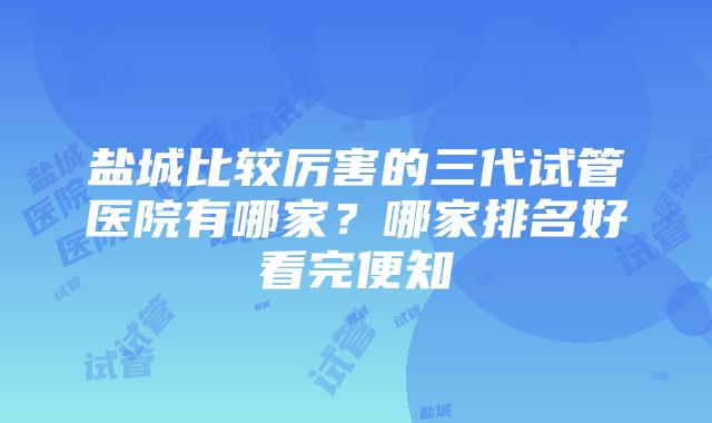 盐城比较厉害的三代试管医院有哪家？哪家排名好看完便知