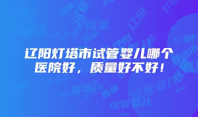 辽阳灯塔市试管婴儿哪个医院好，质量好不好！