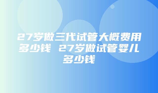 27岁做三代试管大概费用多少钱 27岁做试管婴儿多少钱