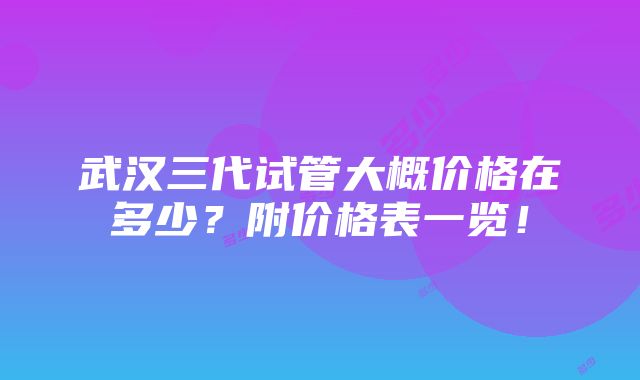 武汉三代试管大概价格在多少？附价格表一览！