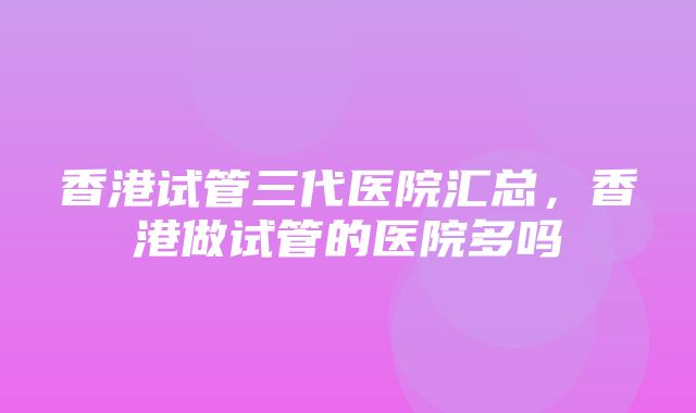 香港试管三代医院汇总，香港做试管的医院多吗