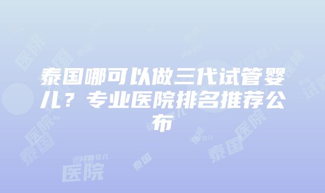 泰国哪可以做三代试管婴儿？专业医院排名推荐公布