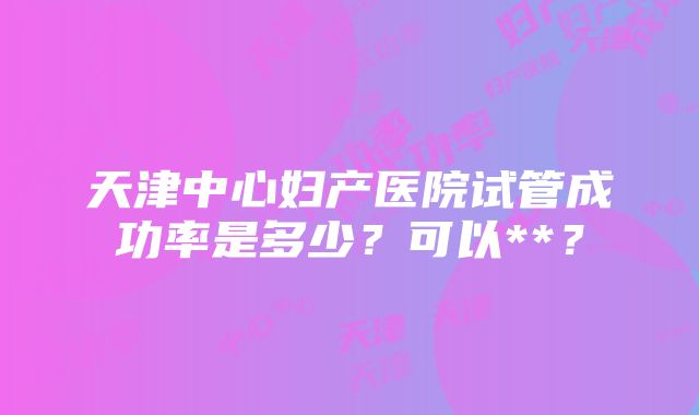 天津中心妇产医院试管成功率是多少？可以**？