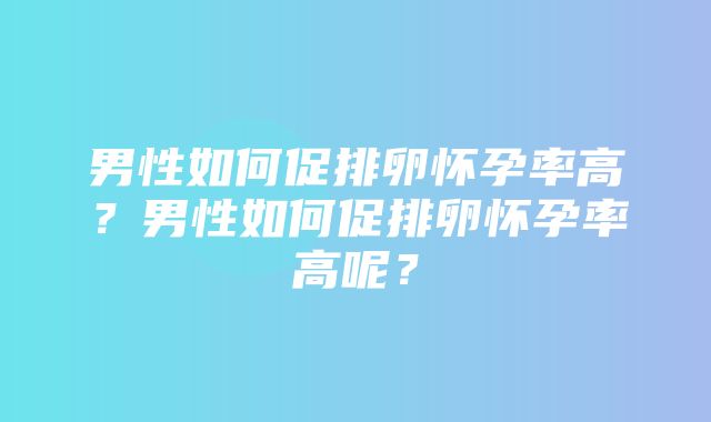 男性如何促排卵怀孕率高？男性如何促排卵怀孕率高呢？