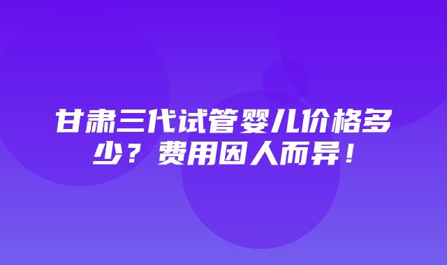 甘肃三代试管婴儿价格多少？费用因人而异！