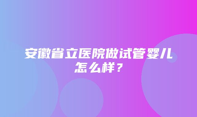 安徽省立医院做试管婴儿怎么样？