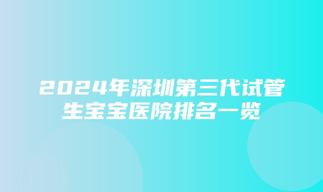 2024年深圳第三代试管生宝宝医院排名一览