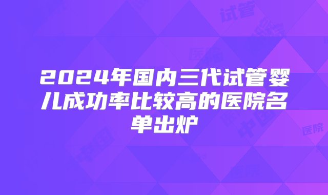 2024年国内三代试管婴儿成功率比较高的医院名单出炉