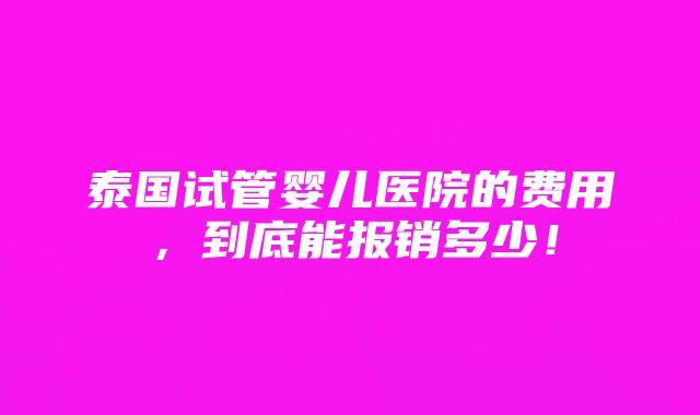 泰国试管婴儿医院的费用，到底能报销多少！