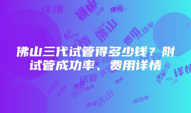 佛山三代试管得多少钱？附试管成功率、费用详情