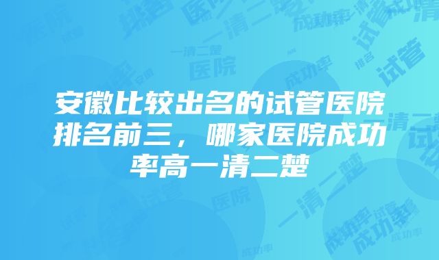 安徽比较出名的试管医院排名前三，哪家医院成功率高一清二楚