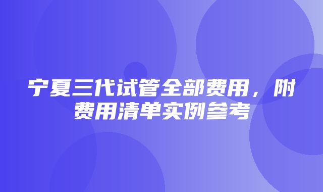 宁夏三代试管全部费用，附费用清单实例参考