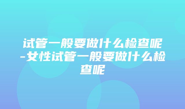 试管一般要做什么检查呢-女性试管一般要做什么检查呢