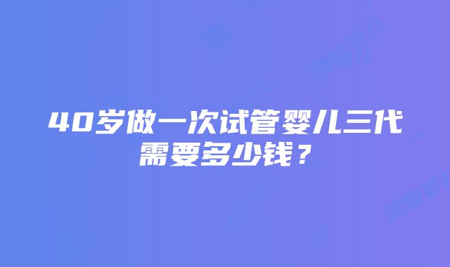 40岁做一次试管婴儿三代需要多少钱？