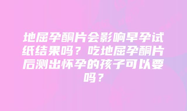 地屈孕酮片会影响早孕试纸结果吗？吃地屈孕酮片后测出怀孕的孩子可以要吗？