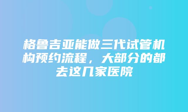 格鲁吉亚能做三代试管机构预约流程，大部分的都去这几家医院