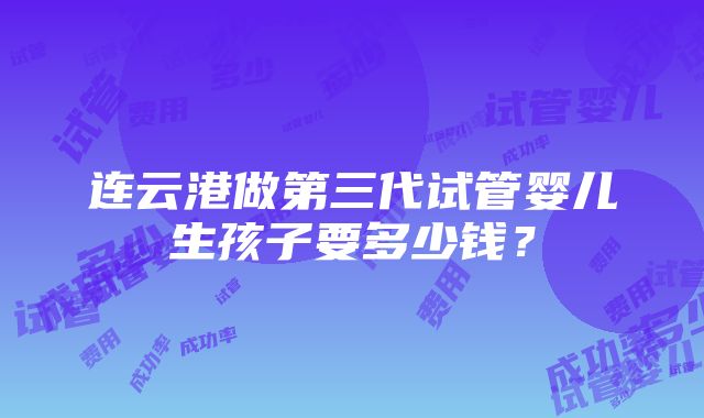 连云港做第三代试管婴儿生孩子要多少钱？