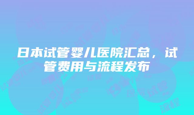 日本试管婴儿医院汇总，试管费用与流程发布