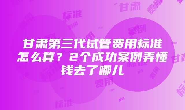 甘肃第三代试管费用标准怎么算？2个成功案例弄懂钱去了哪儿