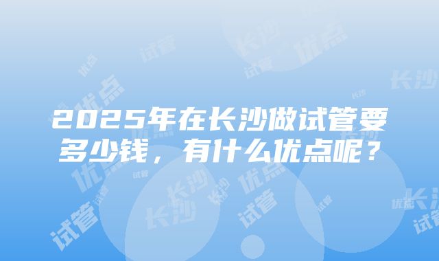 2025年在长沙做试管要多少钱，有什么优点呢？