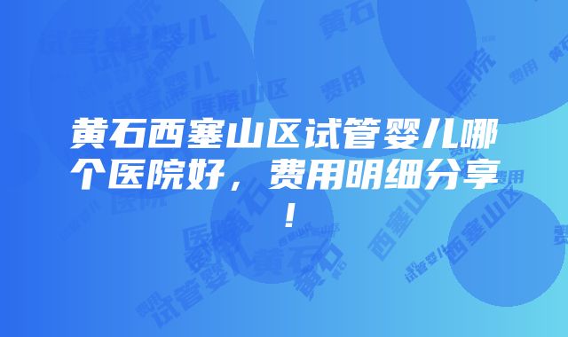 黄石西塞山区试管婴儿哪个医院好，费用明细分享！