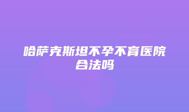 哈萨克斯坦不孕不育医院合法吗