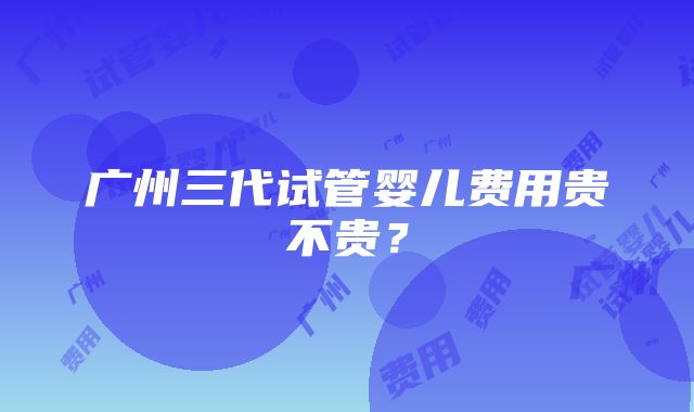 广州三代试管婴儿费用贵不贵？