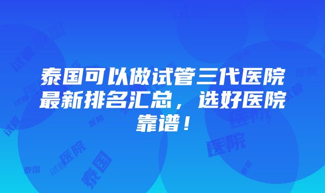 泰国可以做试管三代医院最新排名汇总，选好医院靠谱！