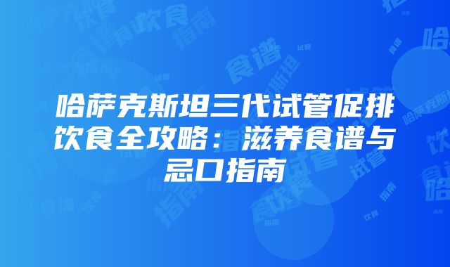 哈萨克斯坦三代试管促排饮食全攻略：滋养食谱与忌口指南